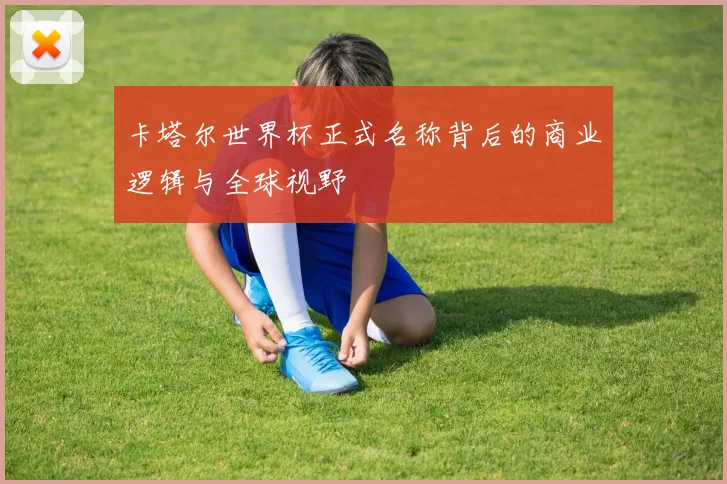 卡塔尔世界杯正式名称背后的商业逻辑与全球视野