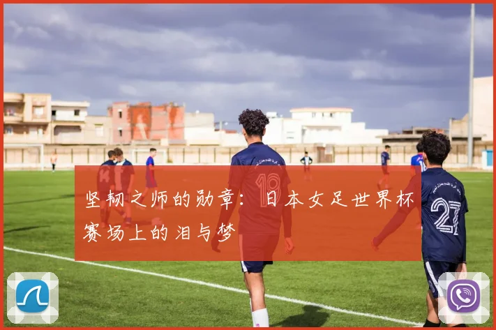 坚韧之师的勋章：日本女足世界杯赛场上的泪与梦