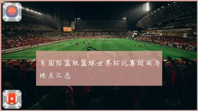 年国际篮联篮球世界杯比赛时间与地点汇总