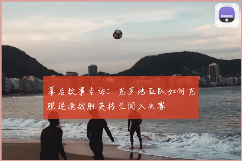 幕后故事专访：克罗地亚队如何克服逆境战胜英格兰闯入决赛