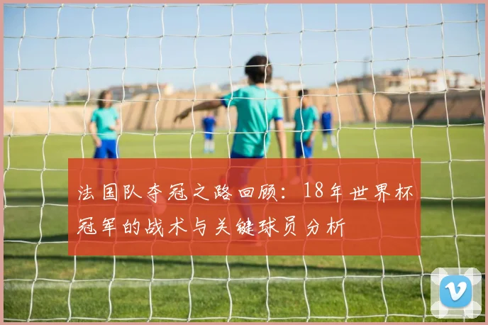 法国队夺冠之路回顾：18年世界杯冠军的战术与关键球员分析