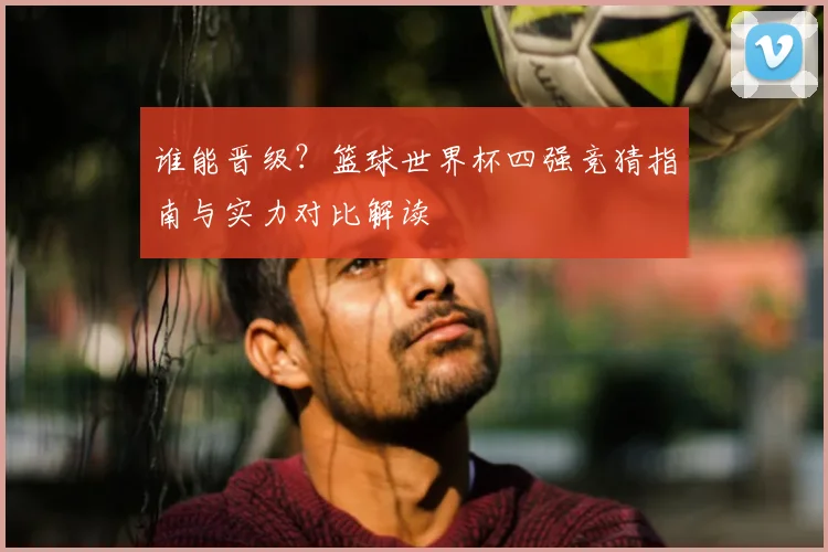 谁能晋级?篮球世界杯四强竞猜指南与实力对比解读