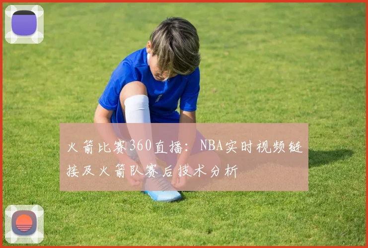 火箭比赛360直播:NBA实时视频链接及火箭队赛后技术分析