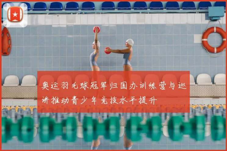 奥运羽毛球冠军归国办训练营与巡讲推动青少年竞技水平提升