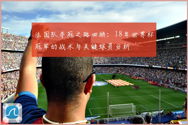 法国队夺冠之路回顾：18年世界杯冠军的战术与关键球员分析