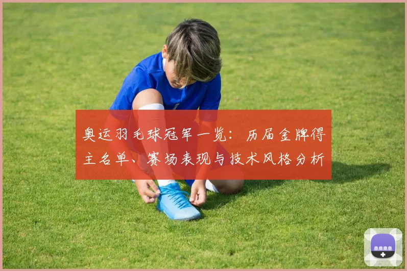 奥运羽毛球冠军一览：历届金牌得主名单、赛场表现与技术风格分析