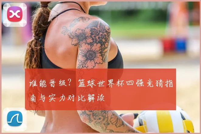 谁能晋级？篮球世界杯四强竞猜指南与实力对比解读
