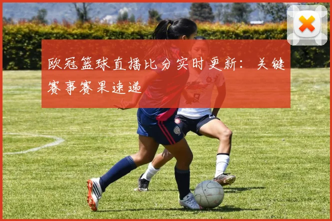 欧冠篮球直播比分实时更新:关键赛事赛果速递