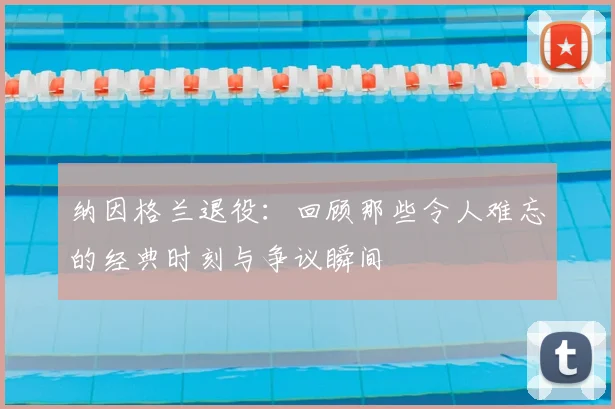 纳因格兰退役：回顾那些令人难忘的经典时刻与争议瞬间
