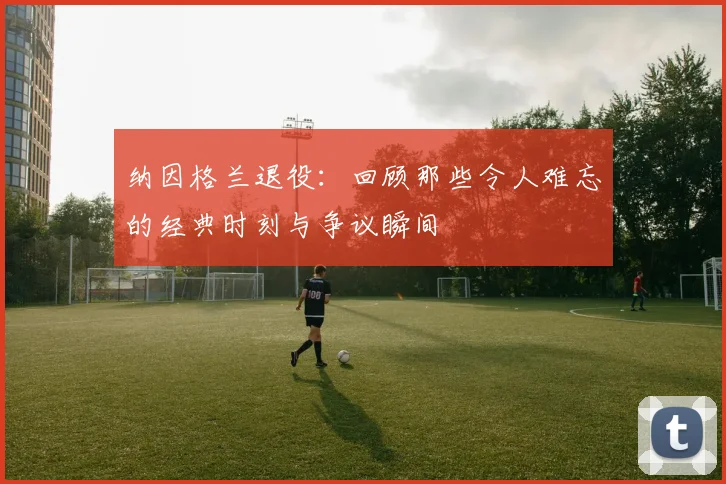 纳因格兰退役：回顾那些令人难忘的经典时刻与争议瞬间